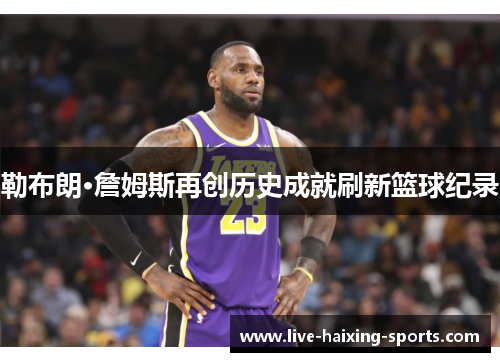 勒布朗·詹姆斯再创历史成就刷新篮球纪录 勒布朗·詹姆斯再创历史成就刷新篮球纪录