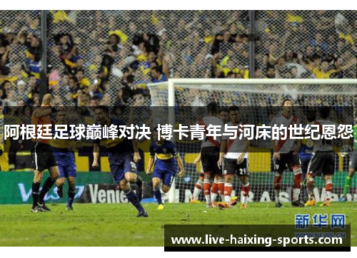 阿根廷足球巅峰对决 博卡青年与河床的世纪恩怨 阿根廷足球巅峰对决 博卡青年与河床的世纪恩怨