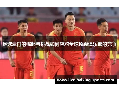 足球豪门的崛起与挑战如何应对全球顶级俱乐部的竞争 足球豪门的崛起与挑战如何应对全球顶级俱乐部的竞争